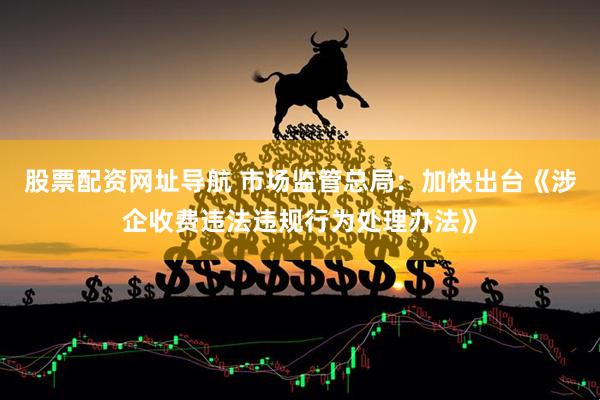 股票配资网址导航 市场监管总局：加快出台《涉企收费违法违规行为处理办法》