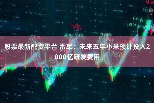 股票最新配资平台 雷军：未来五年小米预计投入2000亿研发费用