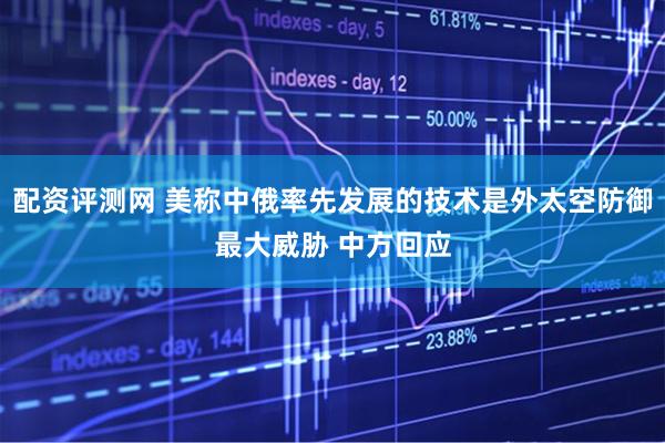 配资评测网 美称中俄率先发展的技术是外太空防御最大威胁 中方回应