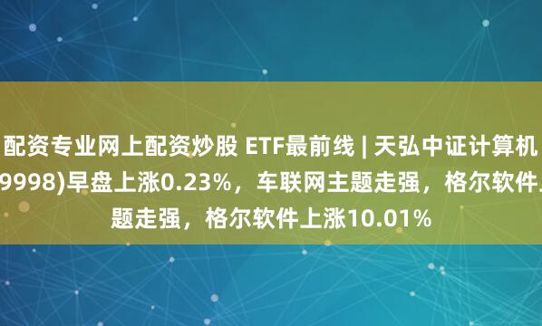 配资专业网上配资炒股 ETF最前线 | 天弘中证计算机主题ETF(159998)早盘上涨0.23%，车联网主题走强，格尔软件上涨10.01%