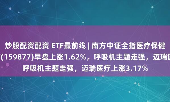 炒股配资配资 ETF最前线 | 南方中证全指医疗保健设备与服务ETF(159877)早盘上涨1.62%，呼吸机主题走强，迈瑞医疗上涨3.17%