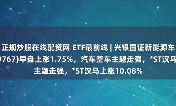 正规炒股在线配资网 ETF最前线 | 兴银国证新能源车电池ETF(159767)早盘上涨1.75%，汽车整车主题走强，*ST汉马上涨10.08%