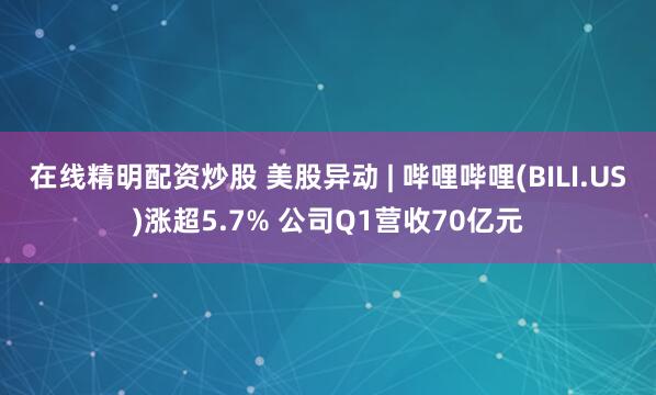 在线精明配资炒股 美股异动 | 哔哩哔哩(BILI.US)涨超5.7% 公司Q1营收70亿元