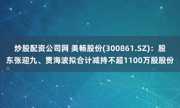 炒股配资公司网 美畅股份(300861.SZ)：股东张迎九、贾海波拟合计减持不超1100万股股份