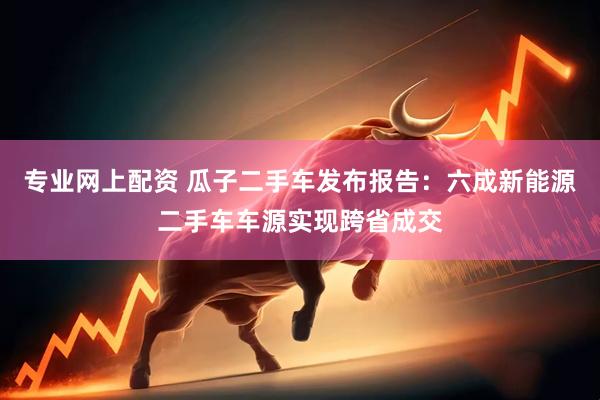 专业网上配资 瓜子二手车发布报告：六成新能源二手车车源实现跨省成交