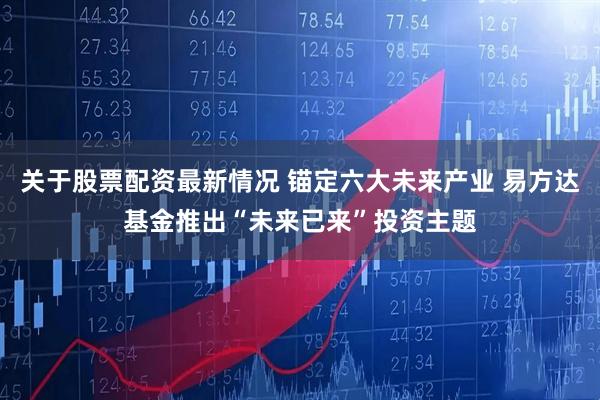 关于股票配资最新情况 锚定六大未来产业 易方达基金推出“未来已来”投资主题