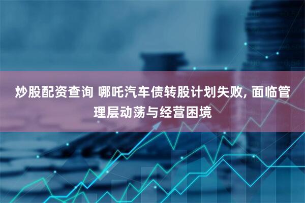 炒股配资查询 哪吒汽车债转股计划失败, 面临管理层动荡与经营困境