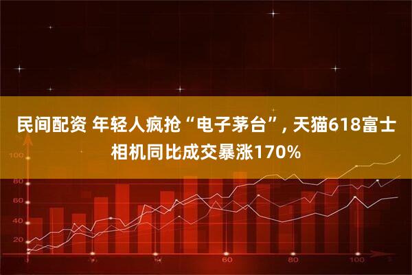 民间配资 年轻人疯抢“电子茅台”, 天猫618富士相机同比成交暴涨170%