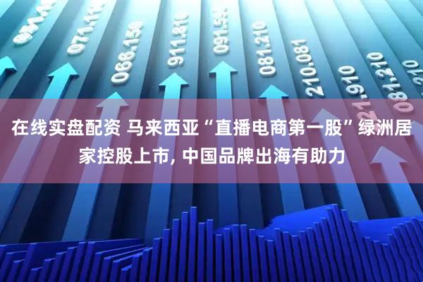 在线实盘配资 马来西亚“直播电商第一股”绿洲居家控股上市, 中国品牌出海有助力