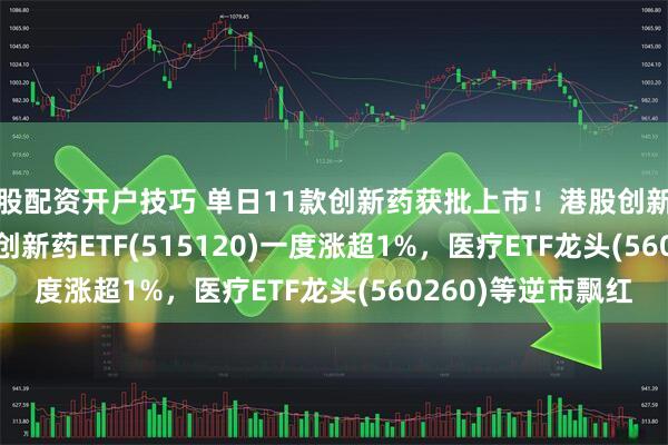 炒股配资开户技巧 单日11款创新药获批上市！港股创新药ETF(513120)、创新药ETF(515120)一度涨超1%，医疗ETF龙头(560260)等逆市飘红