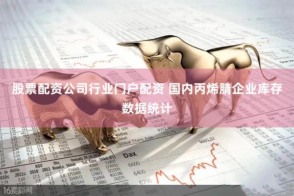 股票配资公司行业门户配资 国内丙烯腈企业库存数据统计