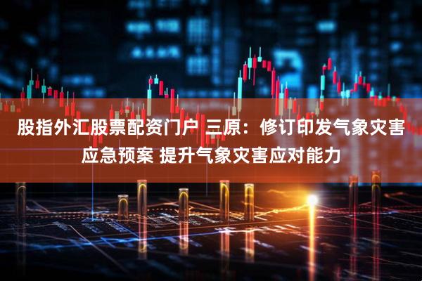 股指外汇股票配资门户 三原：修订印发气象灾害应急预案 提升气象灾害应对能力