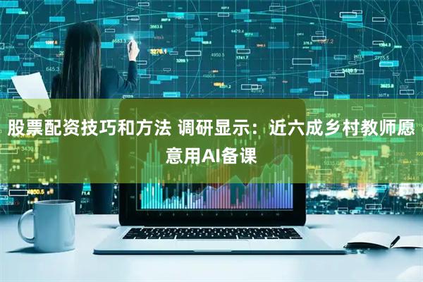 股票配资技巧和方法 调研显示：近六成乡村教师愿意用AI备课