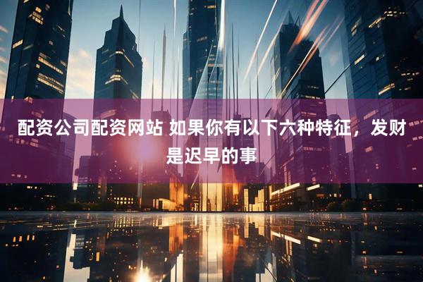 配资公司配资网站 如果你有以下六种特征，发财是迟早的事