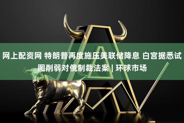 网上配资网 特朗普再度施压美联储降息 白宫据悉试图削弱对俄制裁法案 | 环球市场