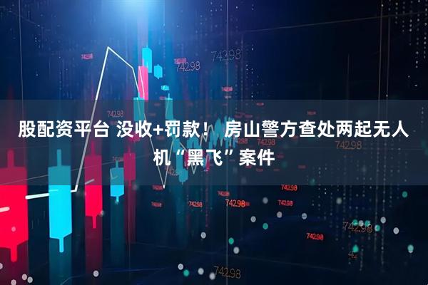 股配资平台 没收+罚款！ 房山警方查处两起无人机“黑飞”案件
