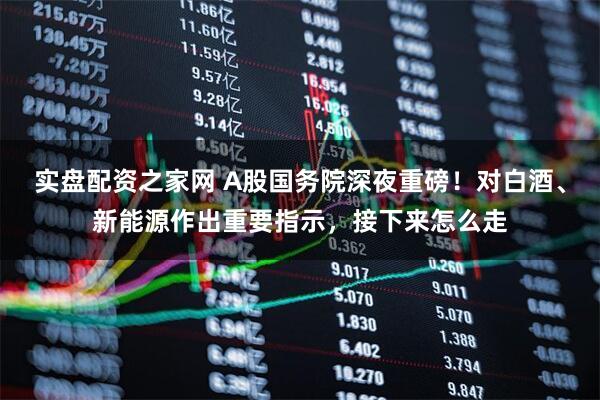 实盘配资之家网 A股国务院深夜重磅！对白酒、新能源作出重要指示，接下来怎么走
