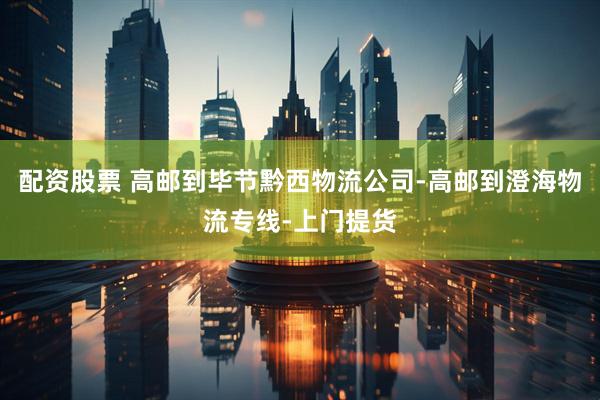 配资股票 高邮到毕节黔西物流公司-高邮到澄海物流专线-上门提货