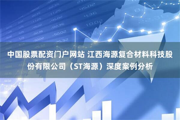 中国股票配资门户网站 江西海源复合材料科技股份有限公司（ST海源）深度案例分析