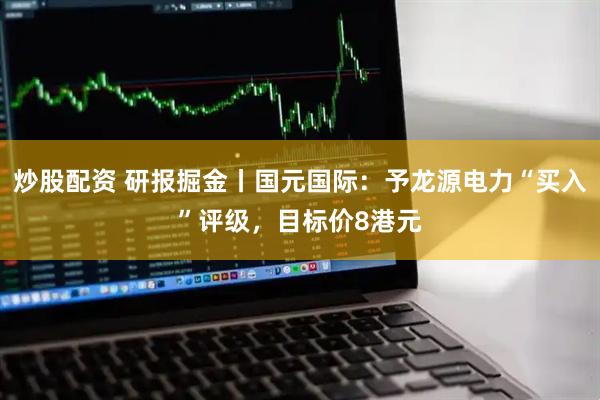 炒股配资 研报掘金丨国元国际：予龙源电力“买入”评级，目标价8港元