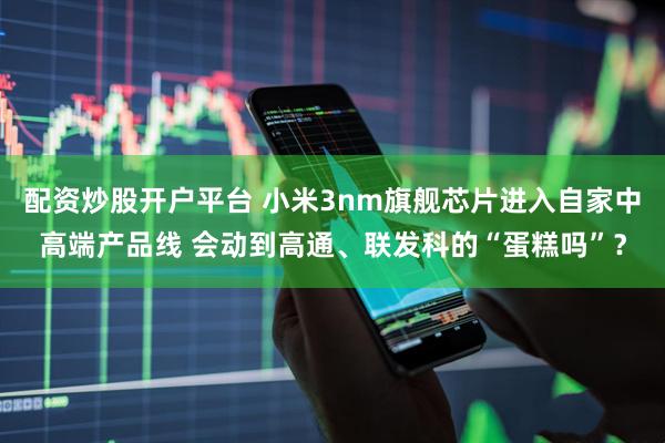 配资炒股开户平台 小米3nm旗舰芯片进入自家中高端产品线 会动到高通、联发科的“蛋糕吗”？