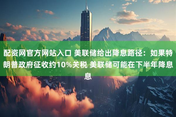 配资网官方网站入口 美联储给出降息路径：如果特朗普政府征收约10%关税 美联储可能在下半年降息