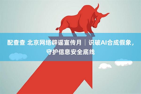 配查查 北京网络辟谣宣传月│识破AI合成假象，守护信息安全底线