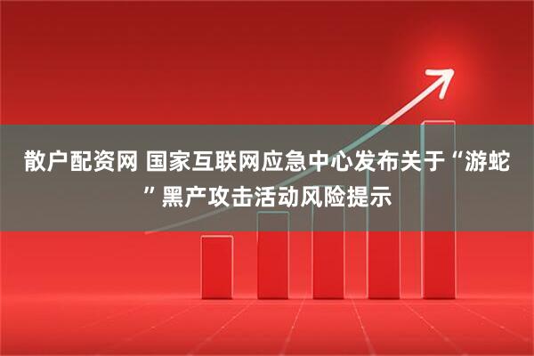 散户配资网 国家互联网应急中心发布关于“游蛇”黑产攻击活动风险提示