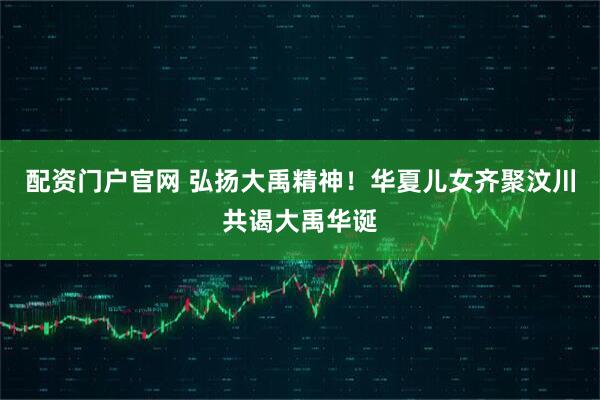 配资门户官网 弘扬大禹精神！华夏儿女齐聚汶川共谒大禹华诞