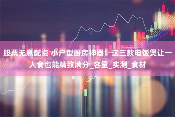 股票无息配资 小户型厨房神器！这三款电饭煲让一人食也能精致满分_容量_实测_食材
