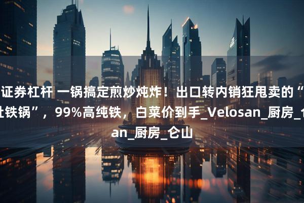 证券杠杆 一锅搞定煎炒炖炸！出口转内销狂甩卖的“大肚铁锅”，99%高纯铁，白菜价到手_Velosan_厨房_仑山