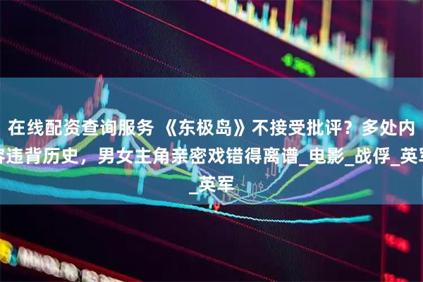 在线配资查询服务 《东极岛》不接受批评？多处内容违背历史，男女主角亲密戏错得离谱_电影_战俘_英军