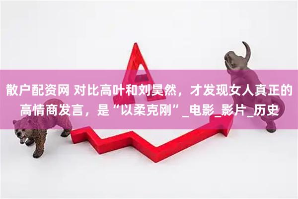 散户配资网 对比高叶和刘昊然，才发现女人真正的高情商发言，是“以柔克刚”_电影_影片_历史