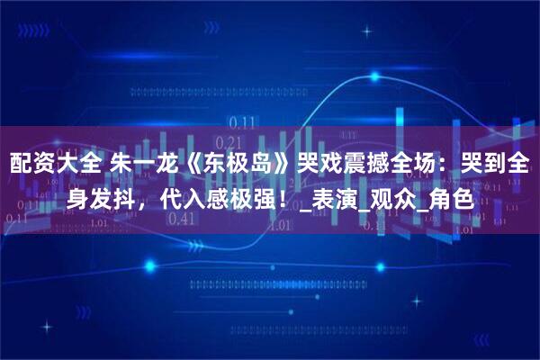 配资大全 朱一龙《东极岛》哭戏震撼全场：哭到全身发抖，代入感极强！_表演_观众_角色