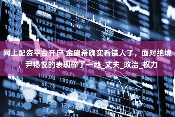 网上配资平台开户 金建希确实看错人了，面对绝境，尹锡悦的表现碎了一地_丈夫_政治_权力