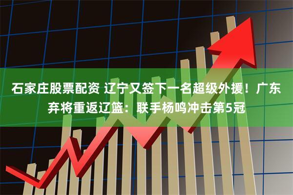 石家庄股票配资 辽宁又签下一名超级外援！广东弃将重返辽篮：联手杨鸣冲击第5冠