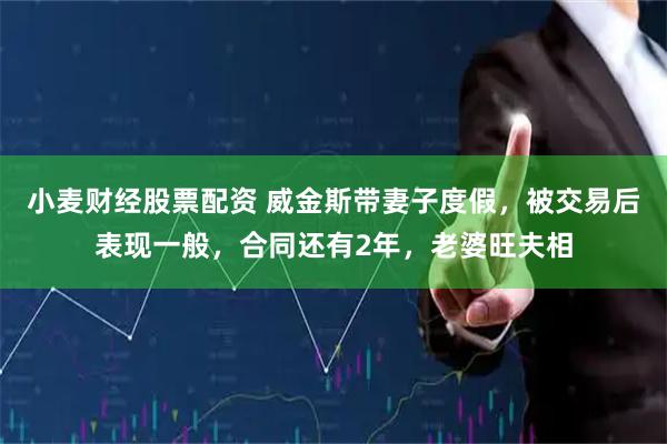 小麦财经股票配资 威金斯带妻子度假，被交易后表现一般，合同还有2年，老婆旺夫相