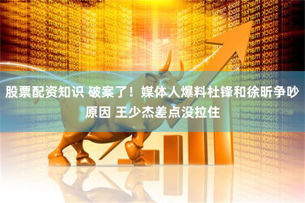 股票配资知识 破案了！媒体人爆料杜锋和徐昕争吵原因 王少杰差点没拉住