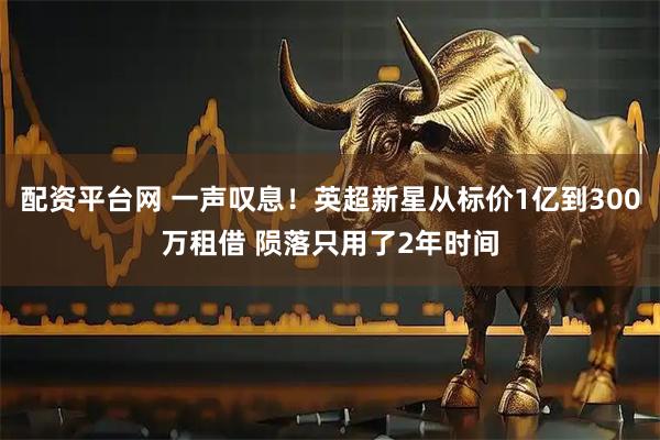 配资平台网 一声叹息！英超新星从标价1亿到300万租借 陨落只用了2年时间