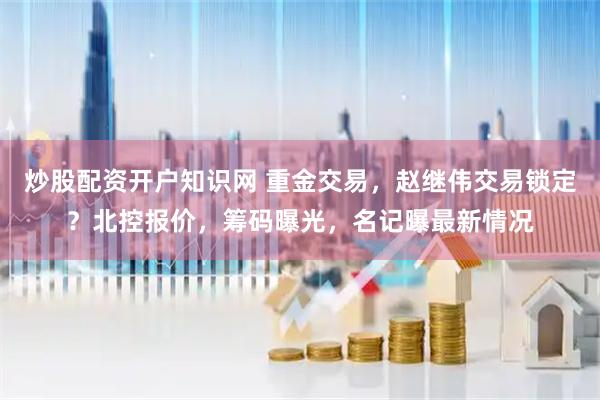 炒股配资开户知识网 重金交易，赵继伟交易锁定？北控报价，筹码曝光，名记曝最新情况
